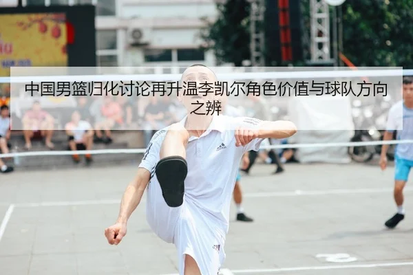 中国男篮归化讨论再升温李凯尔角色价值与球队方向之辨