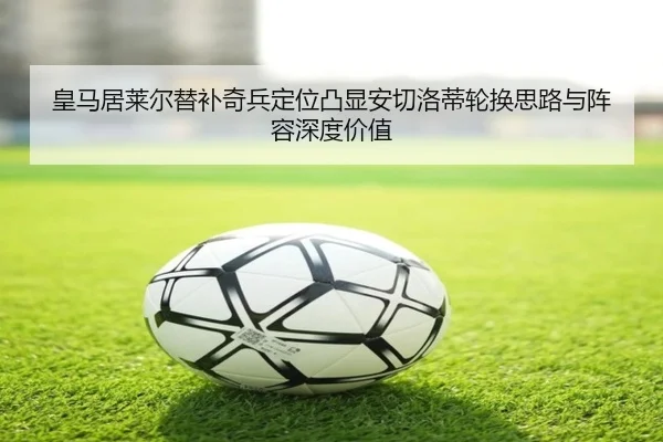 皇马居莱尔替补奇兵定位凸显安切洛蒂轮换思路与阵容深度价值