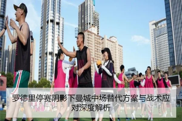 罗德里停赛阴影下曼城中场替代方案与战术应对深度解析