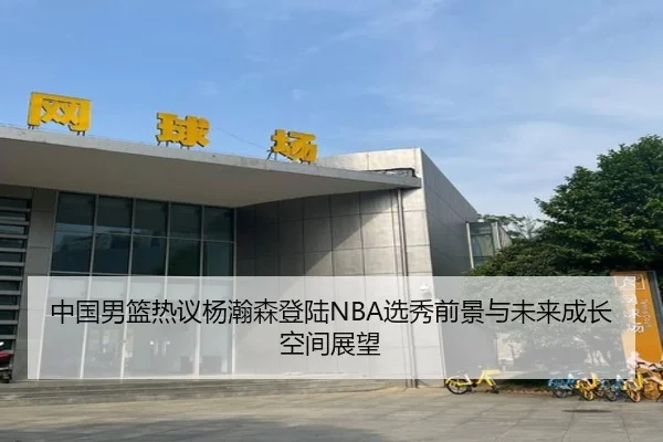 中国男篮热议杨瀚森登陆NBA选秀前景与未来成长空间展望