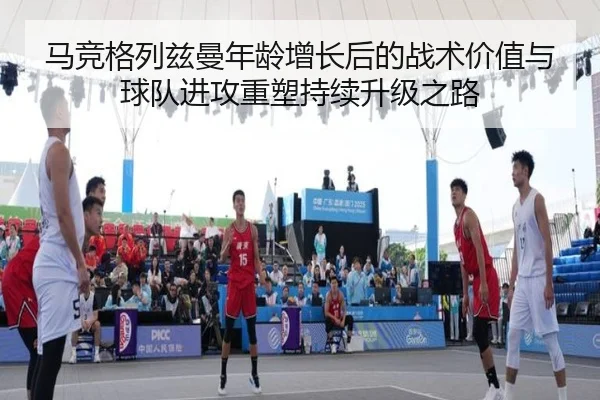 马竞格列兹曼年龄增长后的战术价值与球队进攻重塑持续升级之路