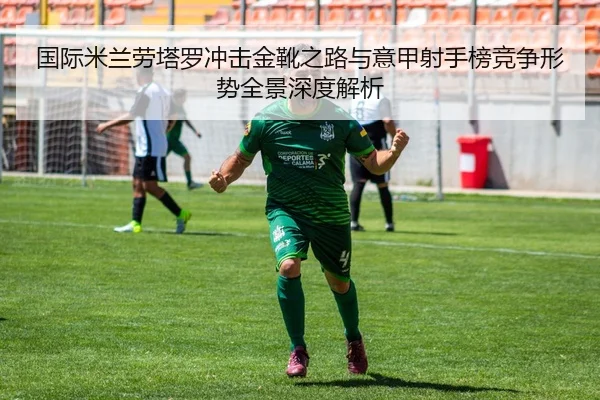 国际米兰劳塔罗冲击金靴之路与意甲射手榜竞争形势全景深度解析