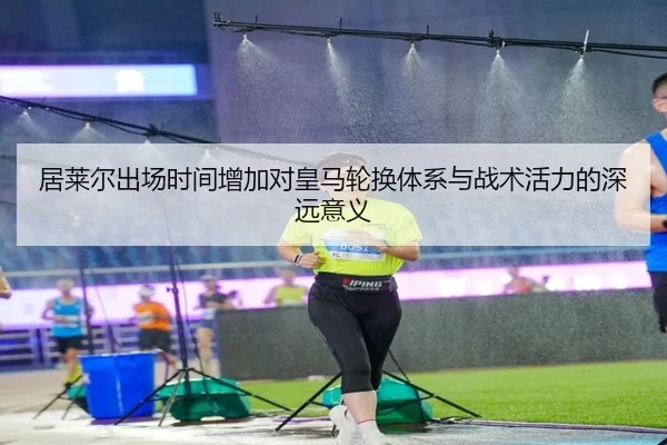 居莱尔出场时间增加对皇马轮换体系与战术活力的深远意义