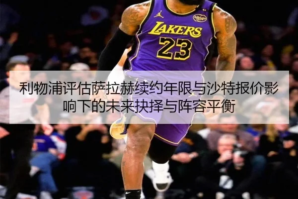 利物浦评估萨拉赫续约年限与沙特报价影响下的未来抉择与阵容平衡