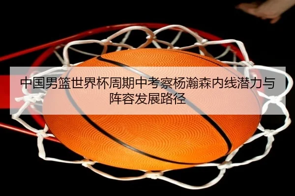 中国男篮世界杯周期中考察杨瀚森内线潜力与阵容发展路径
