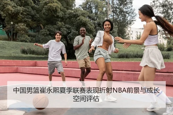 中国男篮崔永熙夏季联赛表现折射NBA前景与成长空间评估