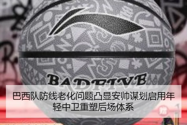 巴西队防线老化问题凸显安帅谋划启用年轻中卫重塑后场体系
