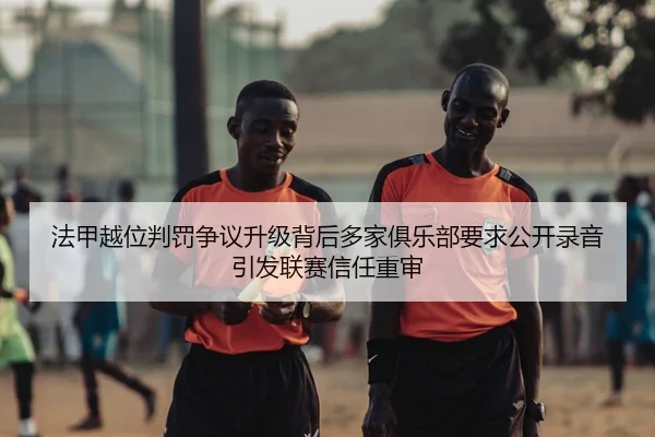法甲越位判罚争议升级背后多家俱乐部要求公开录音引发联赛信任重审